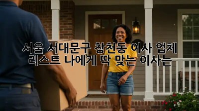 서울 서대문구 창천동 이사 업체 리스트: 나에게 딱 맞는 이사는?